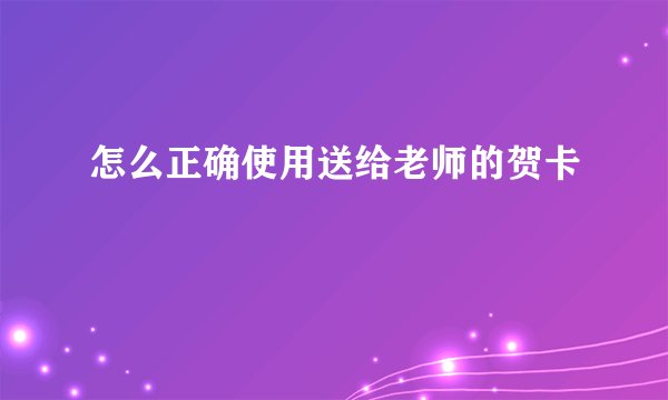 怎么正确使用送给老师的贺卡