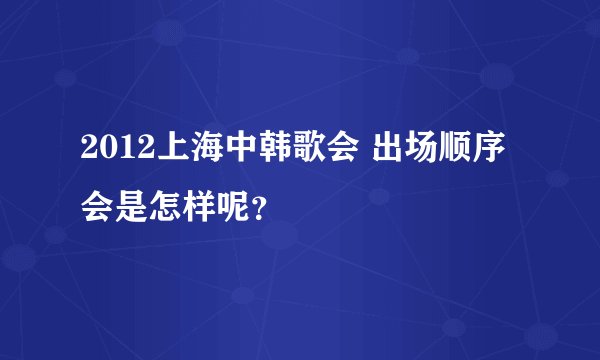 2012上海中韩歌会 出场顺序会是怎样呢？