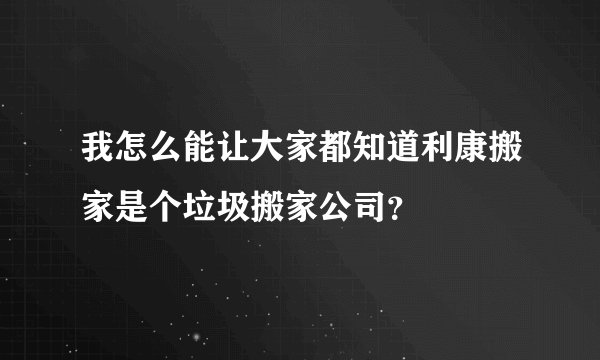 我怎么能让大家都知道利康搬家是个垃圾搬家公司？