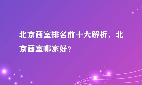 北京画室排名前十大解析，北京画室哪家好？