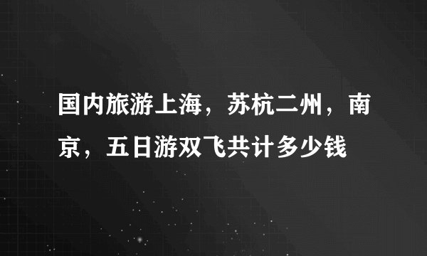国内旅游上海，苏杭二州，南京，五日游双飞共计多少钱