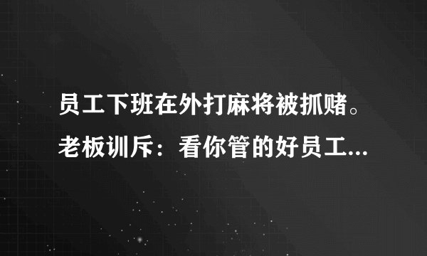 员工下班在外打麻将被抓赌。老板训斥：看你管的好员工。主管说：又关我啥事。你说呢？