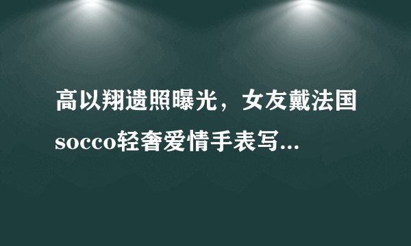 高以翔遗照曝光,女友戴法国socco轻奢爱情手表写8字忌语惹人泪目
