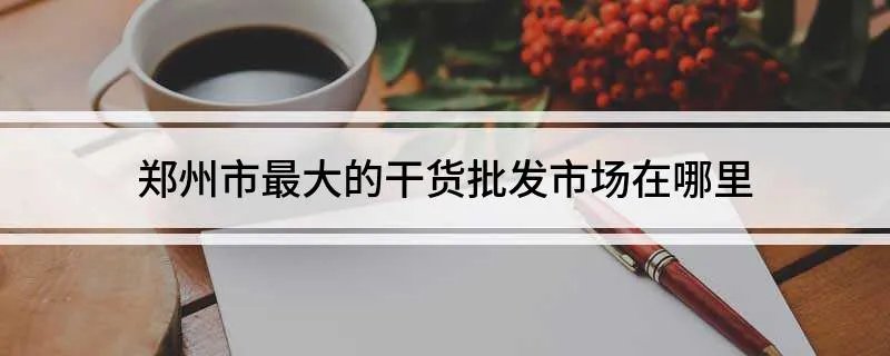 郑州市最大的干货批发市场在哪里