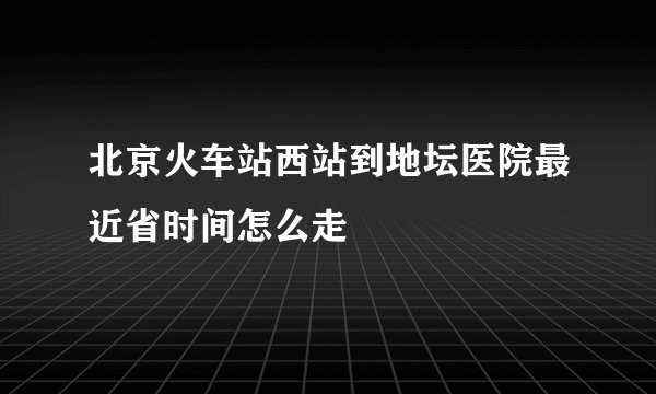 北京火车站西站到地坛医院最近省时间怎么走