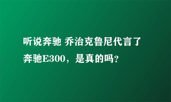 听说奔驰 乔治克鲁尼代言了奔驰E300，是真的吗？