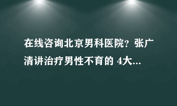 在线咨询北京男科医院？张广清讲治疗男性不育的 4大方法推荐