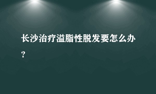 长沙治疗溢脂性脱发要怎么办?