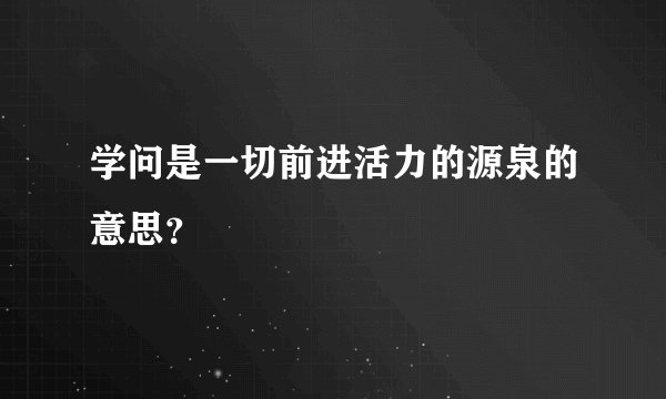 学问是一切前进活力的源泉的意思？