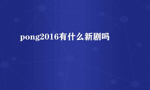 pong2016有什么新剧吗