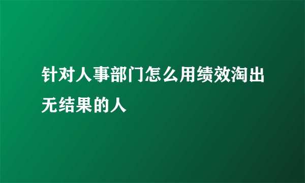 针对人事部门怎么用绩效淘出无结果的人