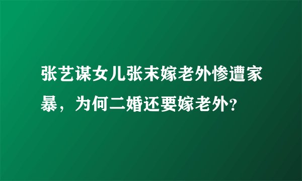 张艺谋女儿张末嫁老外惨遭家暴，为何二婚还要嫁老外？