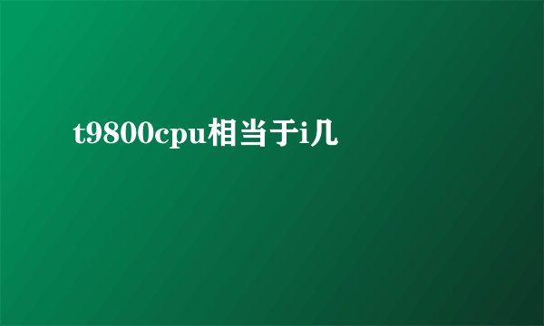 t9800cpu相当于i几