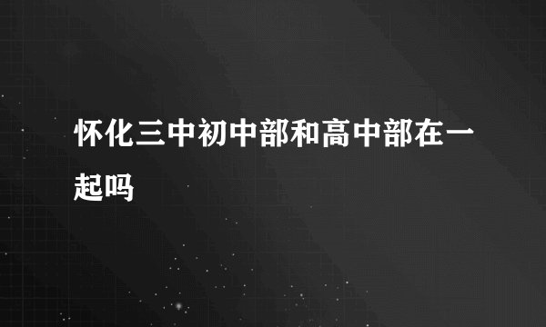 怀化三中初中部和高中部在一起吗