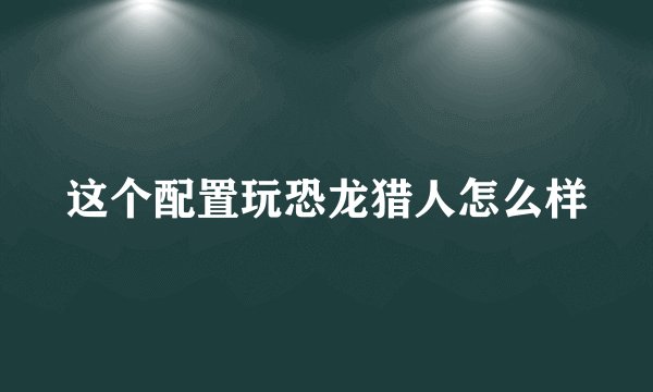 这个配置玩恐龙猎人怎么样