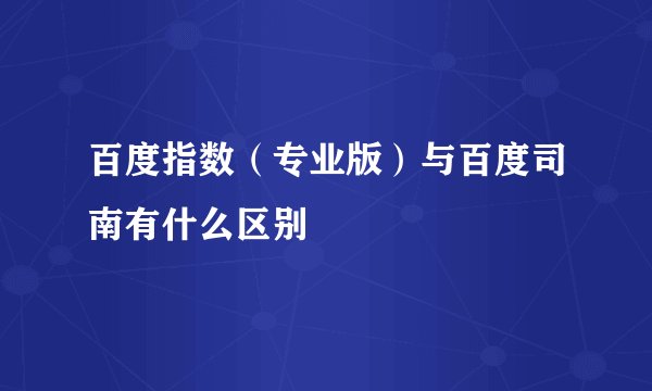 百度指数（专业版）与百度司南有什么区别