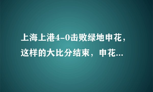 上海上港4-0击败绿地申花，这样的大比分结束，申花球迷你作何感想？