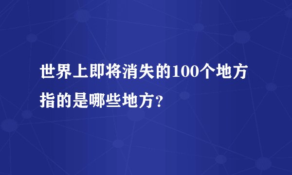 世界上即将消失的100个地方指的是哪些地方？