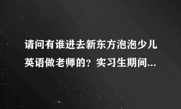 请问有谁进去新东方泡泡少儿英语做老师的?实习生期间的工资怎么那么低啊,