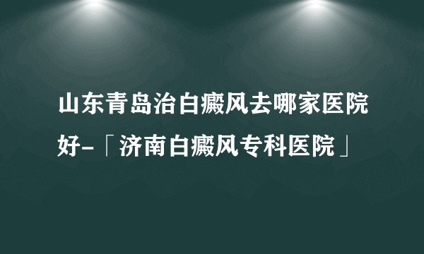 山东青岛治白癜风去哪家医院好-「济南白癜风专科医院」