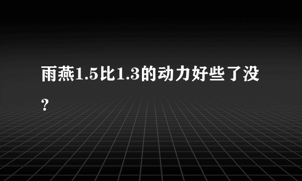 雨燕1.5比1.3的动力好些了没？