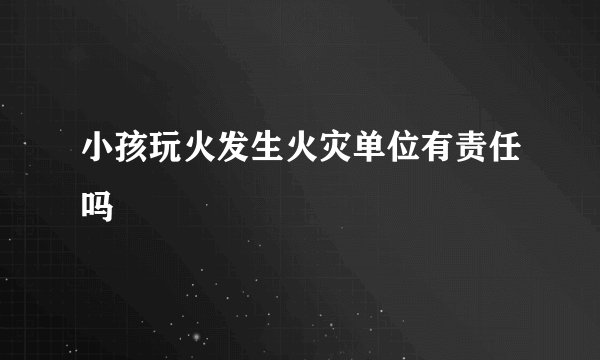 小孩玩火发生火灾单位有责任吗