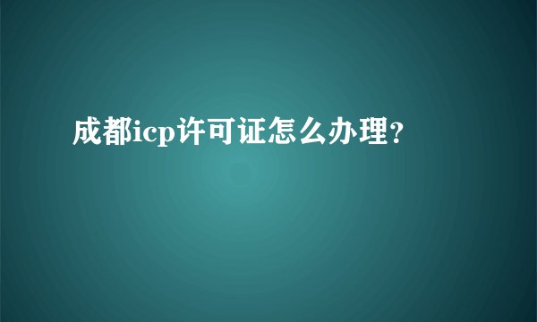 成都icp许可证怎么办理？