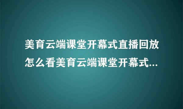 美育云端课堂开幕式直播回放怎么看美育云端课堂开幕式视频直播