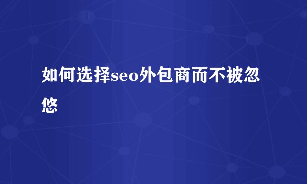 如何选择seo外包商而不被忽悠
