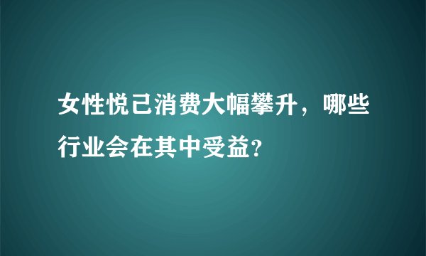 女性悦己消费大幅攀升,哪些行业会在其中受益?