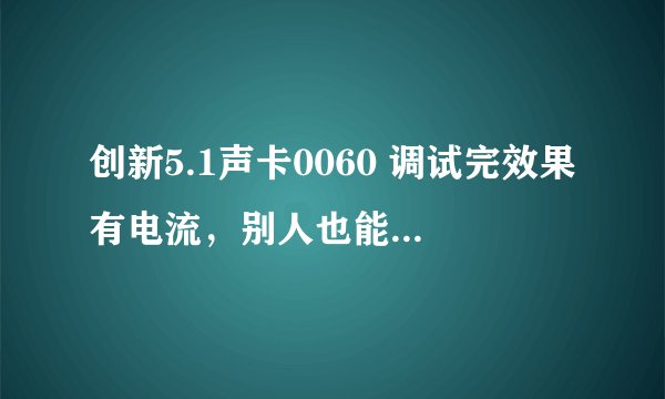 创新5.1声卡0060 调试完效果有电流，别人也能听到自己也能听到，新买的...求解..求调试...