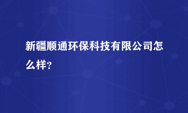 新疆顺通环保科技有限公司怎么样？