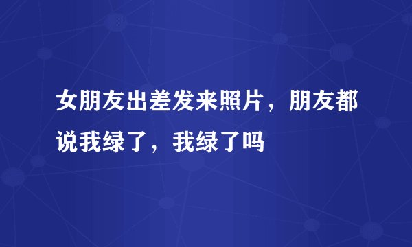 女朋友出差发来照片，朋友都说我绿了，我绿了吗