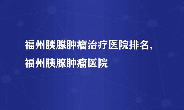 福州胰腺肿瘤治疗医院排名,福州胰腺肿瘤医院