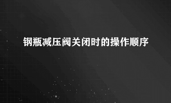 钢瓶减压阀关闭时的操作顺序