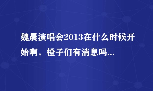 魏晨演唱会2013在什么时候开始啊，橙子们有消息吗？ 有的请立即告诉 谢谢