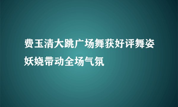 费玉清大跳广场舞获好评舞姿妖娆带动全场气氛