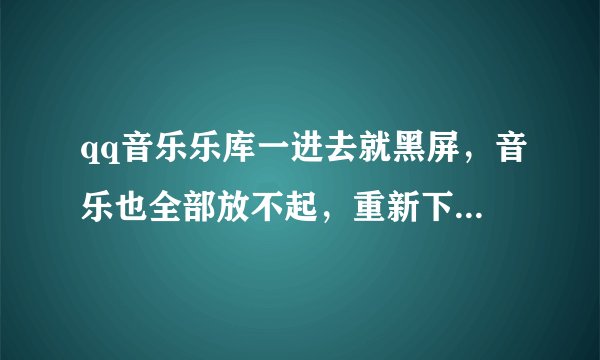 qq音乐乐库一进去就黑屏，音乐也全部放不起，重新下也不行，电脑又没中毒，怎么解决？急急急……
