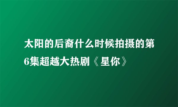 太阳的后裔什么时候拍摄的第6集超越大热剧《星你》