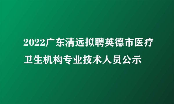 2022广东清远拟聘英德市医疗卫生机构专业技术人员公示