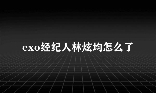 exo经纪人林炫均怎么了