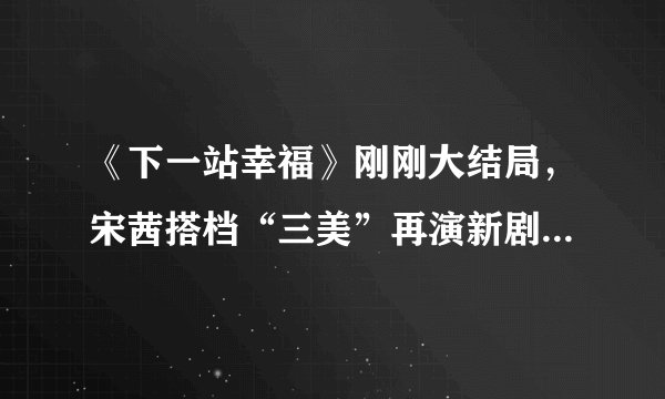 《下一站幸福》刚刚大结局，宋茜搭档“三美”再演新剧，期待 - 飞外网