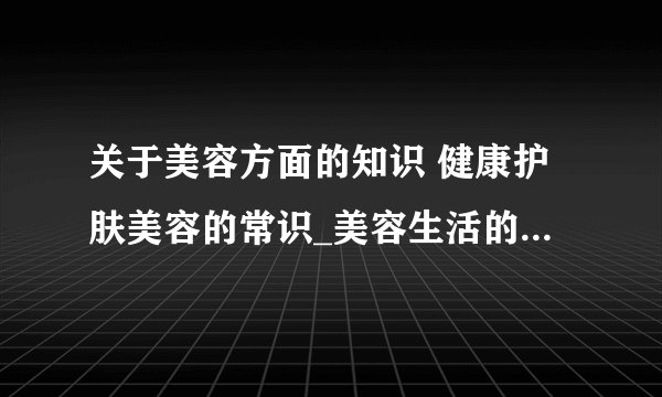 关于美容方面的知识 健康护肤美容的常识_美容生活的小常识大全