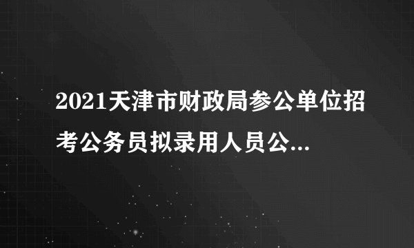 2021天津市财政局参公单位招考公务员拟录用人员公示公告（第一批）