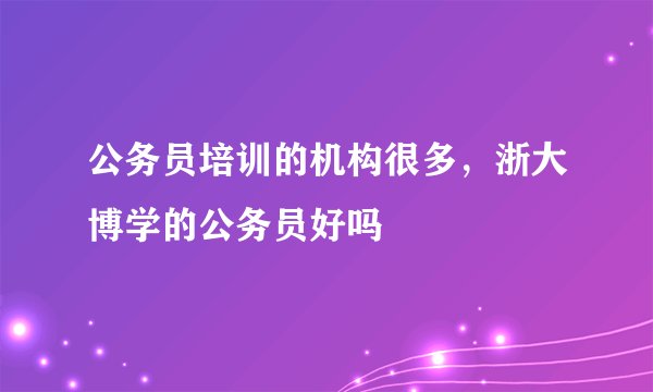 公务员培训的机构很多，浙大博学的公务员好吗