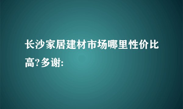 长沙家居建材市场哪里性价比高?多谢: