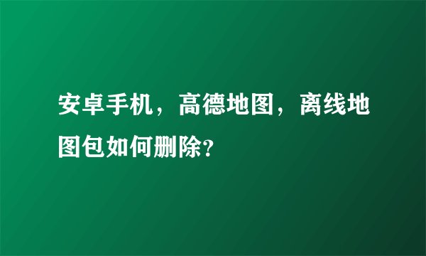 安卓手机，高德地图，离线地图包如何删除？