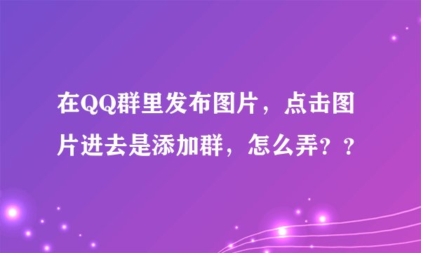 在QQ群里发布图片,点击图片进去是添加群,怎么弄??