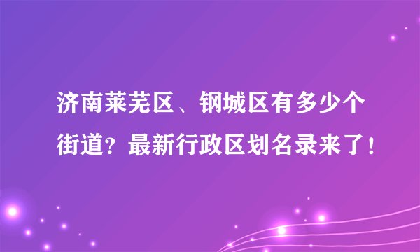 济南莱芜区、钢城区有多少个街道？最新行政区划名录来了！
