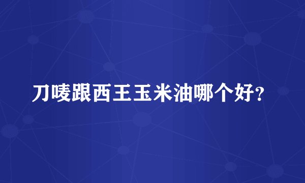 刀唛跟西王玉米油哪个好？
